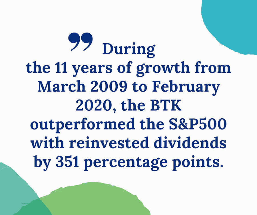 Quote: During the 11 years of growth from March 2009 to Feburary 2020, the BTK outperformed the S&P500 with reinvested dividends by 351 percentage points